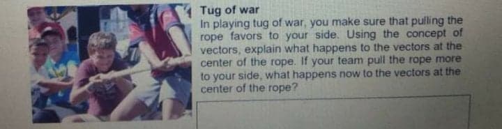 Tug of war
In playing tug of war, you make sure that pulling the
rope favors to your side. Using the concept of
vectors, explain what happens to the vectors at the
center of the rope. If your team pull the rope more
to your side, what happens now to the vectors at the
center of the rope?
