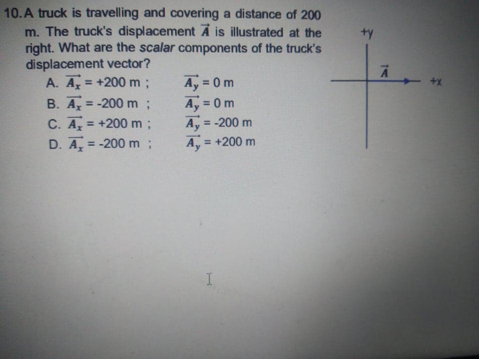 10.A truck is travelling and covering a distance of 200
m. The truck's displacement A is illustrated at the
right. What are the scalar components of the truck's
displacement vector?
A. A +200 m%;
ty
A, = 0 m
Ay 0 m
Ay = -200 m
A, = +200 m
%3D
B. A = -200 m;
C. A = +200 m;
%3D
%3D
%3D
%3D
D. A, = -200 m;
%3D
%3D
I
