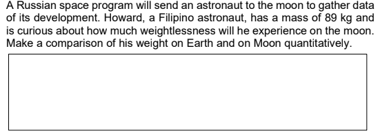 A Russian space program will send an astronaut to the moon to gather data
of its development. Howard, a Filipino astronaut, has a mass of 89 kg and
is curious about how much weightlessness will he experience on the moon.
Make a comparison of his weight on Earth and on Moon quantitatively.
