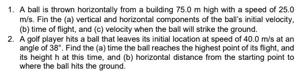 1. A ball is thrown horizontally from a building 75.0 m high with a speed of 25.0
m/s. Fin the (a) vertical and horizontal components of the ball's initial velocity,
(b) time of flight, and (c) velocity when the ball will strike the ground.
2. A golf player hits a ball that leaves its initial location at speed of 40.0 m/s at an
angle of 38°. Find the (a) time the ball reaches the highest point of its flight, and
its height h at this time, and (b) horizontal distance from the starting point to
where the ball hits the ground.

