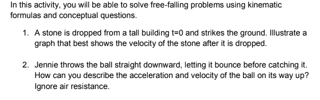 In this activity, you will be able to solve free-falling problems using kinematic
formulas and conceptual questions.
1. A stone is dropped from a tall building t=0 and strikes the ground. Illustrate a
graph that best shows the velocity of the stone after it is dropped.
2. Jennie throws the ball straight downward, letting it bounce before catching it.
How can you describe the acceleration and velocity of the ball on its way up?
Ignore air resistance.
