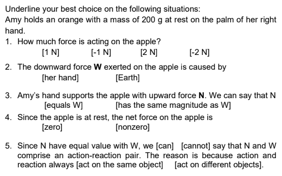 Underline your best choice on the following situations:
Amy holds an orange with a mass of 200 g at rest on the palm of her right
hand.
1. How much force is acting on the apple?
[-1 N]
[1 N]
[2 N]
[-2 N]
2. The downward force W exerted on the apple is caused by
[Earth]
[her hand]
3. Amy's hand supports the apple with upward force N. We can say that N
[equals W]
[has the same magnitude as W]
4. Since the apple is at rest, the net force on the apple is
[zero]
[nonzero]
5. Since N have equal value with W, we [can] [cannot] say that N and W
comprise an action-reaction pair. The reason is because action and
reaction always [act on the same object] [act on different objects].
