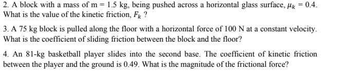2. A block with a mass of m = 1.5 kg, being pushed across a horizontal glass surface, µg = 0.4.
What is the value of the kinetic friction, Fx ?
3. A 75 kg block is pulled along the floor with a horizontal force of 100 N at a constant velocity.
What is the coefficient of sliding friction between the block and the floor?
4. An 81-kg basketball player slides into the second base. The coefficient of kinetic friction
between the player and the ground is 0.49. What is the magnitude of the frictional force?
