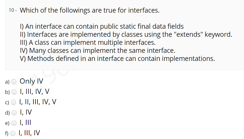 10 - Which of the followings are true for interfaces.
I) An interface can contain public static final data fields
II) Interfaces are implemented by classes using the "extends" keyword.
III) A class can implement multiple interfaces.
IV) Many classes can implement the same interface.
V) Methods defined in an interface can contain implementations.
a) O Only IV
b) O I, III, IV, V
c) O I, II, III, IV, V
d) O I, IV
e) O I, II
)O I, III, IV
