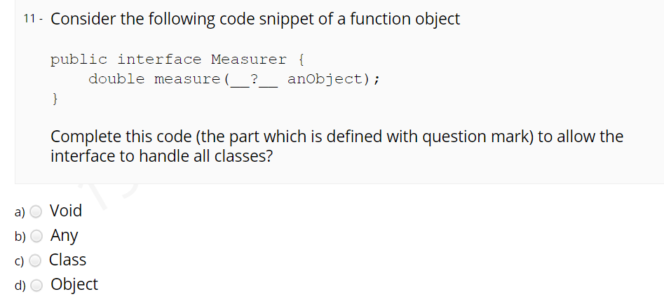 11 - Consider the following code snippet of a function object
public interface Measurer {
double measure (_?
anobject);
}
Complete this code (the part which is defined with question mark) to allow the
interface to handle all classes?
a) O Void
b) O Any
c) O Class
d) O Object
