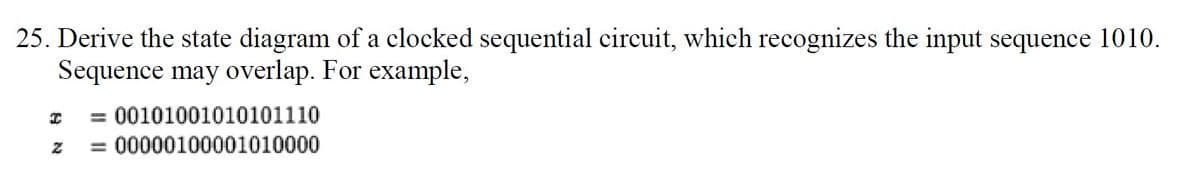 25. Derive the state diagram of a clocked sequential circuit, which recognizes the input sequence 1010.
Sequence may overlap. For example,
%3D
00101001010101110
= 00000100001010000
