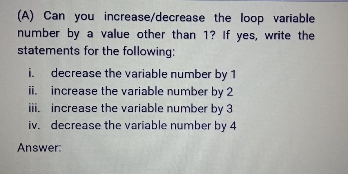 (A) Can you increase/decrease the loop variable
number by a value other than 1? If yes, write the
statements for the following:
i.
decrease the variable number by 1
ii. increase the variable number by 2
iii. increase the variable number by 3
iv. decrease the variable number by 4
Answer:
