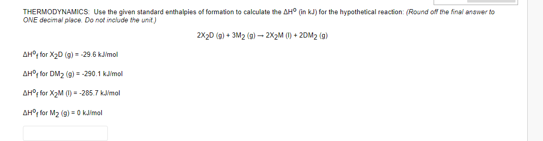 THERMODYNAMICS: Use the given standard enthalpies of formation to calculate the AH° (in kJ) for the hypothetical reaction: (Round off the final answer to
ONE decimal place. Do not include the unit.)
2X2D (g) + 3M2 (g) – 2X2M (1) + 2DM2 (g)
AH°F for X2D (g) = -29.6 kJ/mol
AH°F for DM2 (g) = -290.1 kJ/mol
AH°F for X2M (I) = -285.7 kJ/mol
AH°f for M2 (g) = 0 kJ/mol
