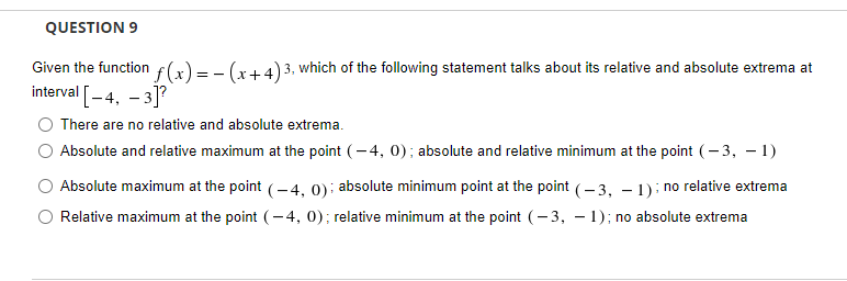 QUESTION 9
Given the function f(x) = - (x+4) 3, which of the following statement talks about its relative and absolute extrema at
interval [-4, – 3]?
There are no relative and absolute extrema.
Absolute and relative maximum at the point (- 4, 0); absolute and relative minimum at the point (- 3, - 1)
Absolute maximum at the point (-4, 0) : absolute minimum point at the point (–3, – 1): no relative extrema
Relative maximum at the point (-4, 0); relative minimum at the point (-3, – 1); no absolute extrema
