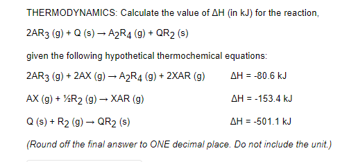 THERMODYNAMICS: Calculate the value of AH (in kJ) for the reaction,
2AR3 (g) + Q (s) – A2R4 (g) + QR2 (s)
given the following hypothetical thermochemical equations:
2AR3 (g) + 2AX (g)→ A2R4 (g) + 2XAR (g)
AH = -80.6 kJ
AX (g) + %R2 (g) – XAR (g)
AH = -153.4 kJ
Q (s) + R2 (g) – QR2 (s)
AH = -501.1 kJ
(Round off the final answer to ONE decimal place. Do not include the unit.)
