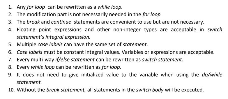 1. Any for loop can be rewritten as a while loop.
2. The modification part is not necessarily needed in the for loop.
3. The break and continue statements are convenient to use but are not necessary.
4. Floating point expressions and other non-integer types are acceptable in switch
statement's integral expression.
5. Multiple case labels can have the same set of statement.
6. Case labels must be constant integral values. Variables or expressions are acceptable.
7. Every multi-way if/else statement can be rewritten as switch statement.
8. Every while loop can be rewritten as for loop.
9. It does not need to give initialized value to the variable when using the do/while
statement.
10. Without the break statement, all statements in the switch body will be executed.
