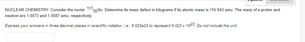 NUCLEAR CHEMISTRY: Consider the nuclei 1150 Sn. Determine its mass defect in kilograms if its atomic mass is 116.943 amu. The mass of a proton and
neutron are 1.0073 and 1.0087 amu, respectively.
Express your answers in three decimal places in scientific notation, i.e., 6.022e23 to represent 6.022 x 1023. Do not include the unit.
