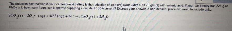 The reduction half-reaction in your car lead-acid battery is the reduction of lead (IV) oxide (MW = 73.78 g/mol) with sulfuric acid. If your car battery has 221 g of
PbOz in it, how many hours can it operate supplying a constant 138 A current? Express your answer in one decimal place. No need to include units.
%3D
Ph0,(s) +So,
2-(aq)+4H+(aq) +2ePbSO (s) +2H,0
