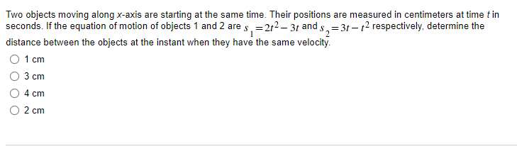 Two objects moving along x-axis are starting at the same time. Their positions are measured in centimeters at time t in
seconds. If the equation of motion of objects 1 and 2 are s, =212 – 31 and s, =3t – t2 respectively, determine the
distance between the objects at the instant when they have the same velocity.
1 cm
3 ст
4 cm
2 cm
