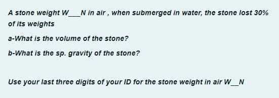 A stone weight WN in air, when submerged in water, the stone lost 30%
of its weights
a-What is the volume of the stone?
b-What is the sp. gravity of the stone?
Use your last three digits of your ID for the stone weight in air W__N