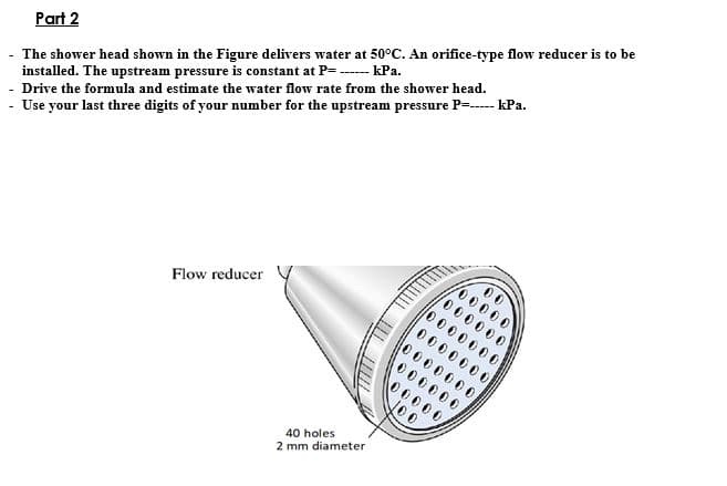 Part 2
The shower head shown in the Figure delivers water at 50°C. An orifice-type flow reducer is to be
installed. The upstream pressure is constant at P=------ kPa.
Drive the formula and estimate the water flow rate from the shower head.
- Use your last three digits of your number for the upstream pressure P------ kPa.
Flow reducer
40 holes
2 mm diameter
00000
/000000
0000000
0000000
0000000
000000
00000/