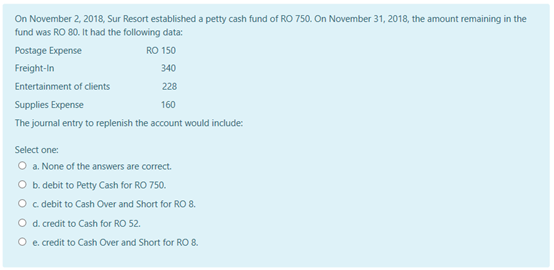 On November 2, 2018, Sur Resort established a petty cash fund of RO 750. On November 31, 2018, the amount remaining in the
fund was RO 80. It had the following data:
Postage Expense
RO 150
Freight-In
340
Entertainment of clients
228
Supplies Expense
160
The journal entry to replenish the account would include:
Select one:
O a. None of the answers are correct.
O b. debit to Petty Cash for RO 750.
O c debit to Cash Over and Short for RO 8.
O d. credit to Cash for RO 52.
O e. credit to Cash Over and Short for RO 8.
