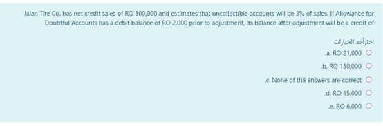 Jalan Tire Co. has net credit sales of RO 500,000 and estimates that uncollectible accounts will be 3% of sales. If Allowance for
Doubtful Accounts has a debit balance of RO 2,000 prior to adjustment, its balance after adjustment will be a credit of
اختراحد الخبارات
a. RO 21,000 O
b. RO 150,000 O
.C. None of the answers are correct O
d. RO 15,000 O
e. RO 6,000
