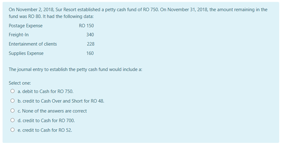 On November 2, 2018, Sur Resort established a petty cash fund of RO 750. On November 31, 2018, the amount remaining in the
fund was RO 80. It had the following data:
Postage Expense
RO 150
Freight-in
340
Entertainment of clients
228
Supplies Expense
160
The journal entry to establish the petty cash fund would include a:
Select one:
O a debit to Cash for RO 750.
O b. credit to Cash Over and Short for RO 48.
O c None of the answers are correct
O d. credit to Cash for RO 700.
O e. credit to Cash for RO 52.
