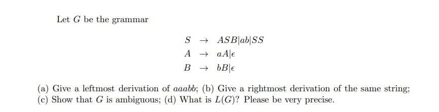 Let G be the grammar
S - ASB|ab|SS
A + aAle
B + bB|e
(a) Give a leftmost derivation of aaabb; (b) Give a rightmost derivation of the same string;
(c) Show that G is ambiguous; (d) What is L(G)? Please be very precise.
