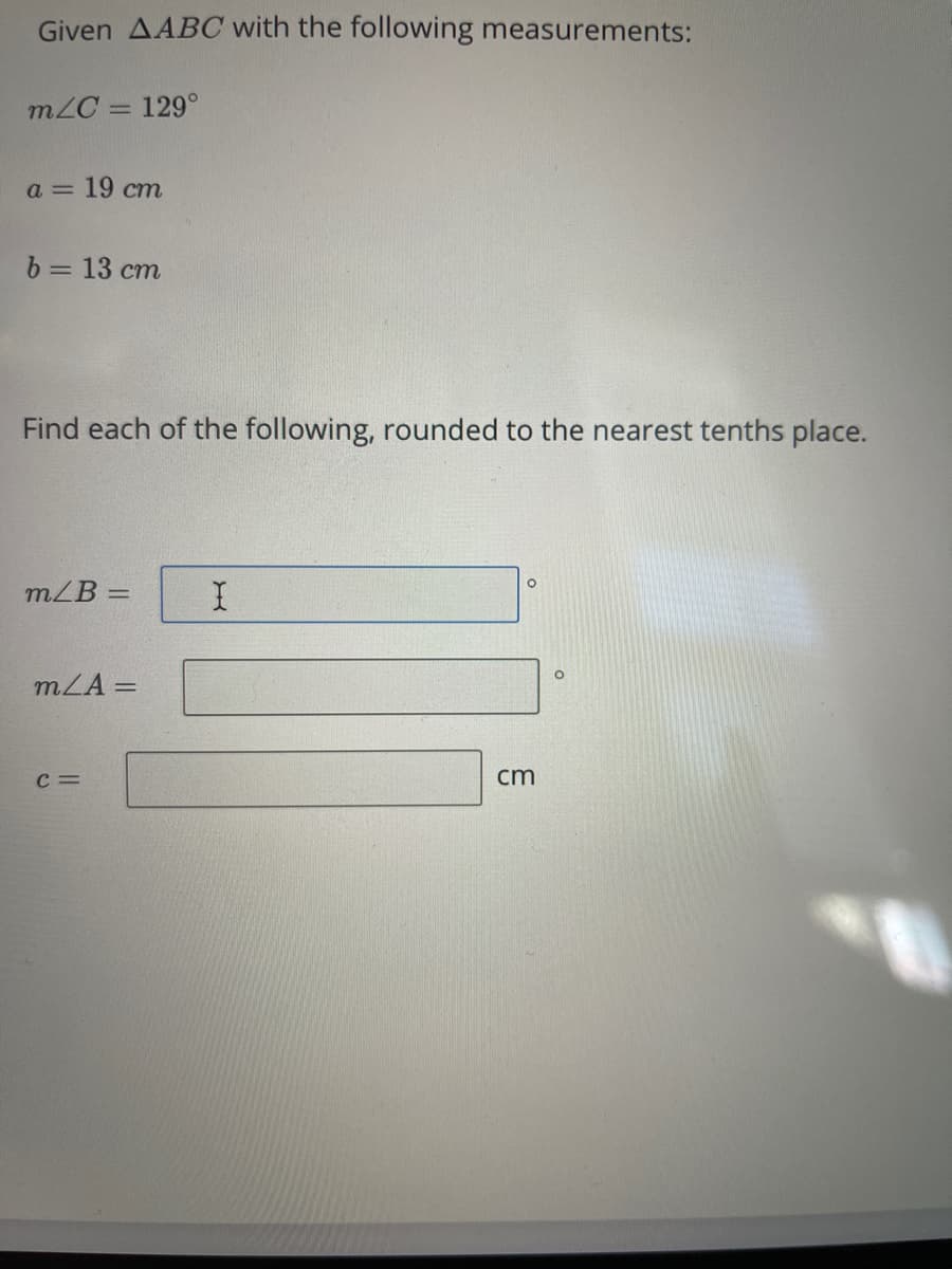 Given AABC with the following measurements:
m/C = 129°
%3D
а — 19 ст
b = 13 cm
Find each of the following, rounded to the nearest tenths place.
mZB =
mLA =
c =
cm
