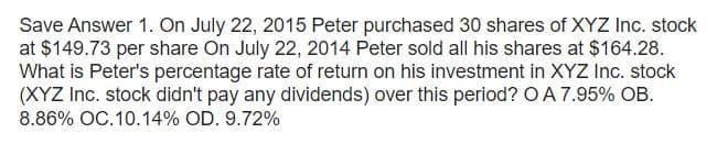 Save Answer 1. On July 22, 2015 Peter purchased 30 shares of XYZ Inc. stock
at $149.73 per share On July 22, 2014 Peter sold all his shares at $164.28.
What is Peter's percentage rate of return on his investment in XYZ Inc. stock
(XYZ Inc. stock didn't pay any dividends) over this period? O A 7.95% OB.
8.86% OC.10.14% OD. 9.72%