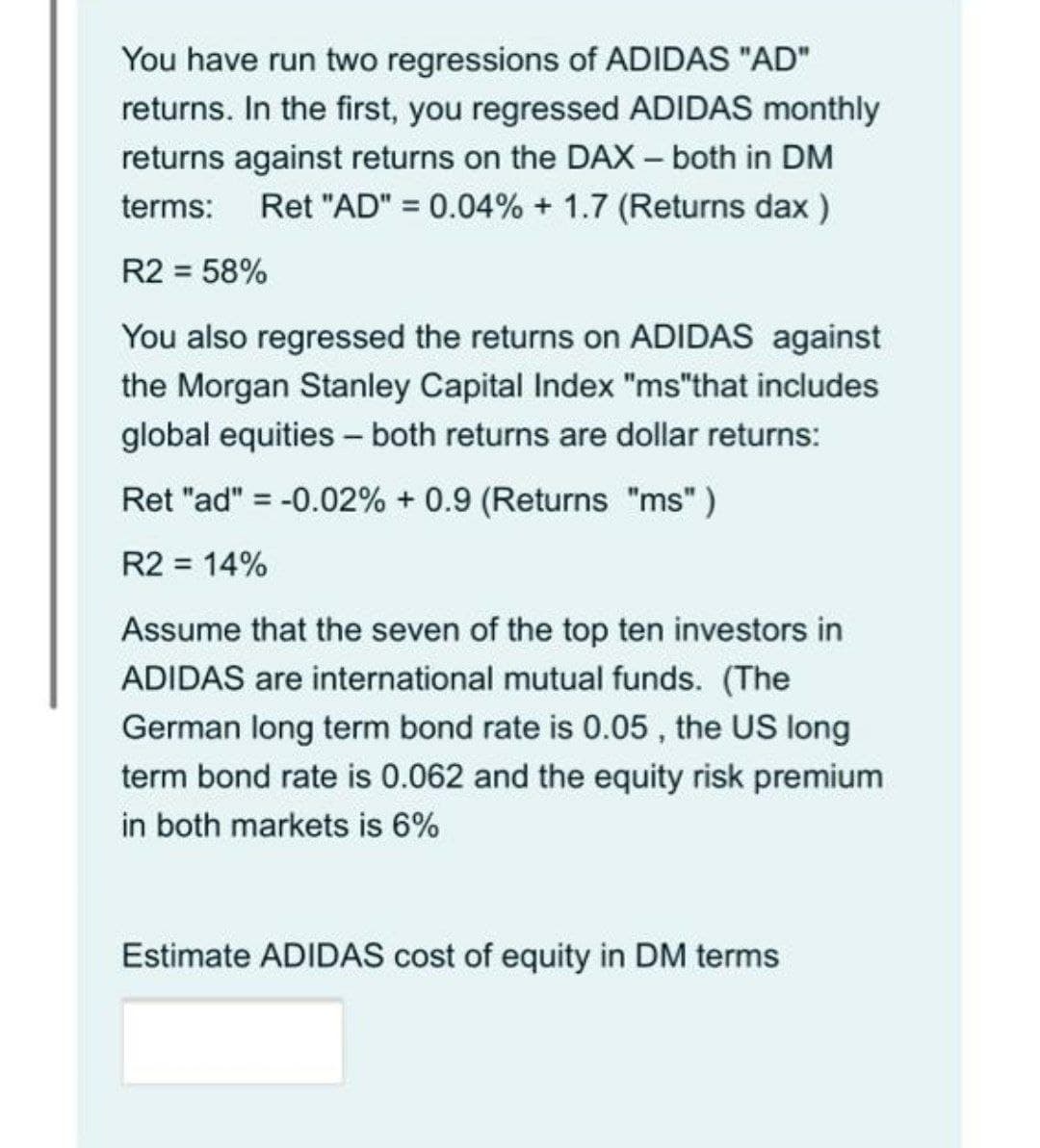 You have run two regressions of ADIDAS "AD"
returns. In the first, you regressed ADIDAS monthly
returns against returns on the DAX – both in DM
terms: Ret "AD" = 0.04% + 1.7 (Returns dax )
R2 = 58%
You also regressed the returns on ADIDAS against
the Morgan Stanley Capital Index "ms"that includes
global equities - both returns are dollar returns:
Ret "ad" = -0.02% + 0.9 (Returns "ms" )
R2 = 14%
Assume that the seven of the top ten investors in
ADIDAS are international mutual funds. (The
German long term bond rate is 0.05 , the US long
term bond rate is 0.062 and the equity risk premium
in both markets is 6%
Estimate ADIDAS cost of equity in DM terms

