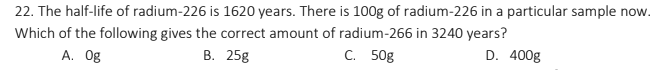 22. The half-life of radium-226 is 1620 years. There is 100g of radium-226 in a particular sample now.
Which of the following gives the correct amount of radium-266 in 3240 years?
А. Оg
В. 25g
С. 50g
D. 400g
