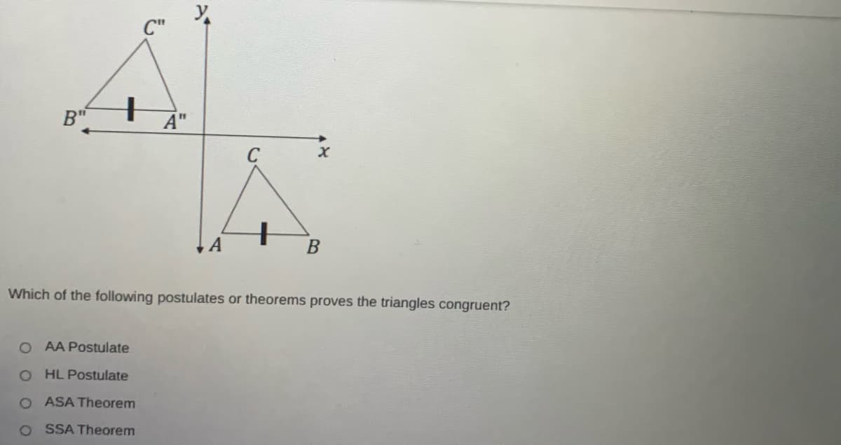 C"
B"
A"
11
C
Which of the following postulates or theorems proves the triangles congruent?
O AA Postulate
O HL Postulate
O ASA Theorem
O SSA Theorem
