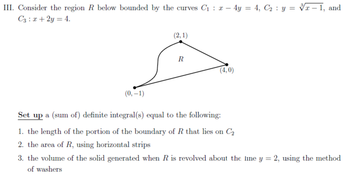 III. Consider the region R below bounded by the curves C₁ : x - 4y = 4, C₂ : y = √x – 1, and
C3 : x + 2y = 4.
(2,1)
R
(4,0)
(0, -1)
Set up a (sum of) definite integral(s) equal to the following:
1. the length of the portion of the boundary of R that lies on C₂
2. the area of R, using horizontal strips
3. the volume of the solid generated when R is revolved about the line y = 2, using the method
of washers
