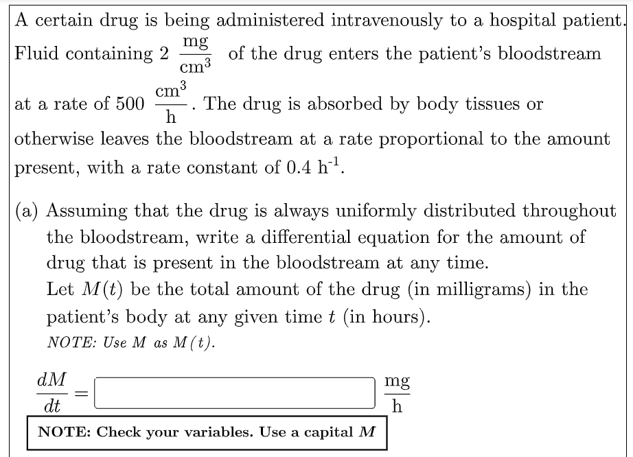 A certain drug is being administered intravenously to a hospital patient.
Fluid containing 2
mg
of the drug enters the patient's bloodstream
cm³
cm ³
at a rate of 500
The drug is absorbed by body tissues or
h
otherwise leaves the bloodstream at a rate proportional to the amount
present, with a rate constant of 0.4 h-¹.
(a) Assuming that the drug is always uniformly distributed throughout
the bloodstream, write a differential equation for the amount of
drug that is present in the bloodstream at any time.
Let M (t) be the total amount of the drug (in milligrams) in the
patient's body at any given time t (in hours).
NOTE: Use M as M (t).
dM
mg
dt
h
NOTE: Check your variables. Use a capital M