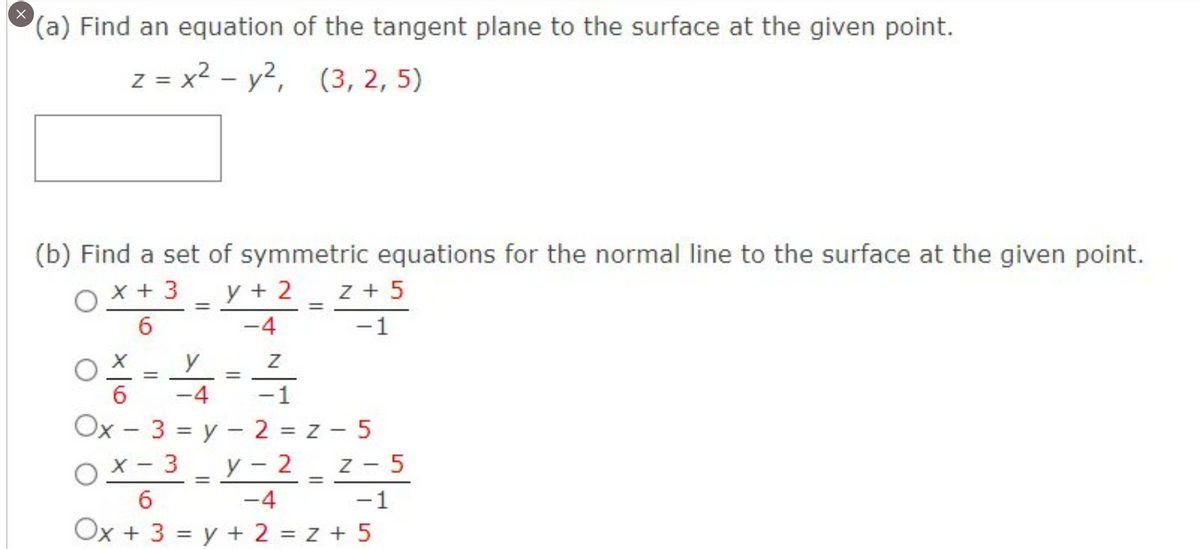 x
(a) Find an equation of the tangent plane to the surface at the given point.
Z = x² - y², (3, 2, 5)
(b) Find a set of symmetric equations for the normal line to the surface at the given point.
x + 3 y + 2 z + 5
6
-4
-1
O
O
=
Ox
Z
-1
3 = y2=Z-5
y
=
6 -4
=
=
=
x-3_y-2_z-5
6
-4 -1
Ox + 3 = y + 2 = z +5
=