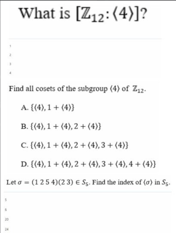 S
What is [Z12: (4)]?
Find all cosets of the subgroup (4) of Z12.
A. {(4), 1 + (4)}
B. {(4), 1+ (4), 2 + (4)}
C. {(4), 1+ (4), 2 + (4), 3+ (4)}
D. {(4), 1+ (4), 2 + (4), 3+ (4), 4+ (4)}
Leto = (1 254) (23) E S5. Find the index of (o) in S5.
6
2