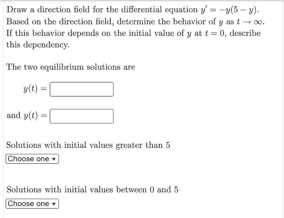 Draw a direction field for the differential equation y'= -y(5 - y).
Based on the direction field, determine the behavior of y as t → ∞.
If this behavior depends on the initial value of y at t = 0, describe
this dependency.
The two equilibrium solutions are
y(t) =
=
and y(t)
=
Solutions with initial values greater than 5
Choose one ▾
Solutions with initial values between 0 and 5
Choose one ▾