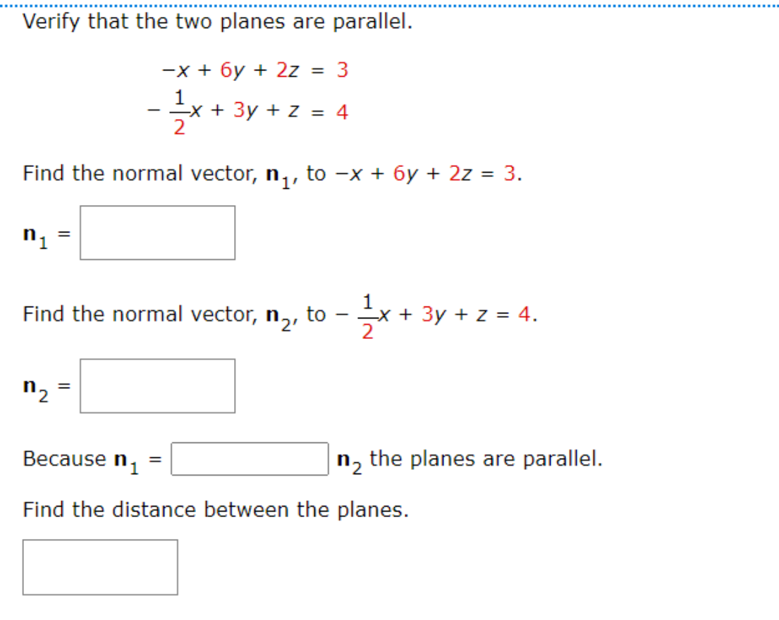 Verify that the two planes are parallel.
-x + 6y + 2z = 3
1
x + 3y + z = 4
Find the normal vector, n₁, to −x + 6y + 2z = 3.
n₁
=
Find the normal vector, n₂,
to
n₂
=
Because n₁
=
1⁄2-X.
x + 3y + z = 4.
n₂ the planes are parallel.
Find the distance between the planes.