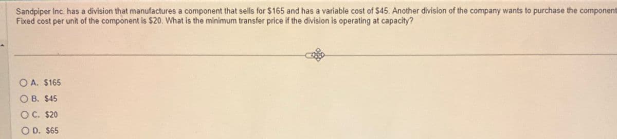 Sandpiper Inc. has a division that manufactures a component that sells for $165 and has a variable cost of $45. Another division of the company wants to purchase the component
Fixed cost per unit of the component is $20. What is the minimum transfer price if the division is operating at capacity?
OA. $165
OB. $45
OC. $20
OD. $65