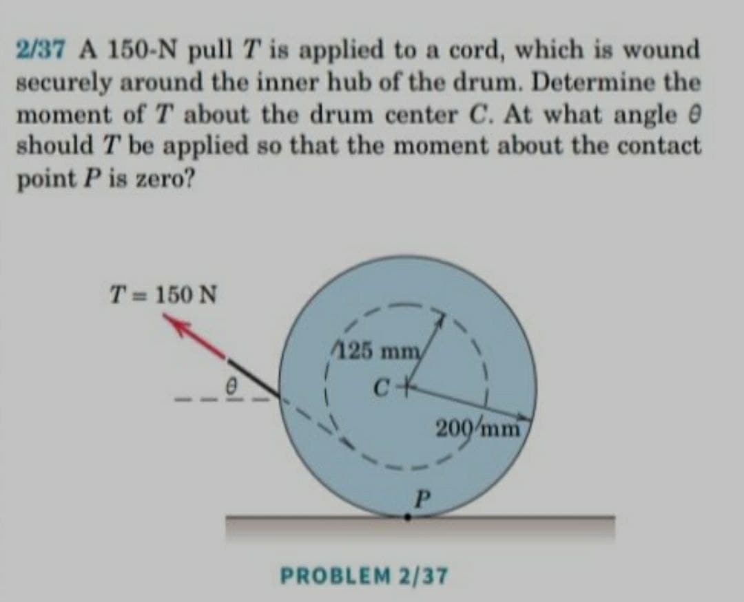 2/37 A 150-N pull T is applied to a cord, which is wound
securely around the inner hub of the drum. Determine the
moment of T about the drum center C. At what angle 0
should T be applied so that the moment about the contact
point P is zero?
T = 150 N
125 mm
200/mm
P.
PROBLEM 2/37
