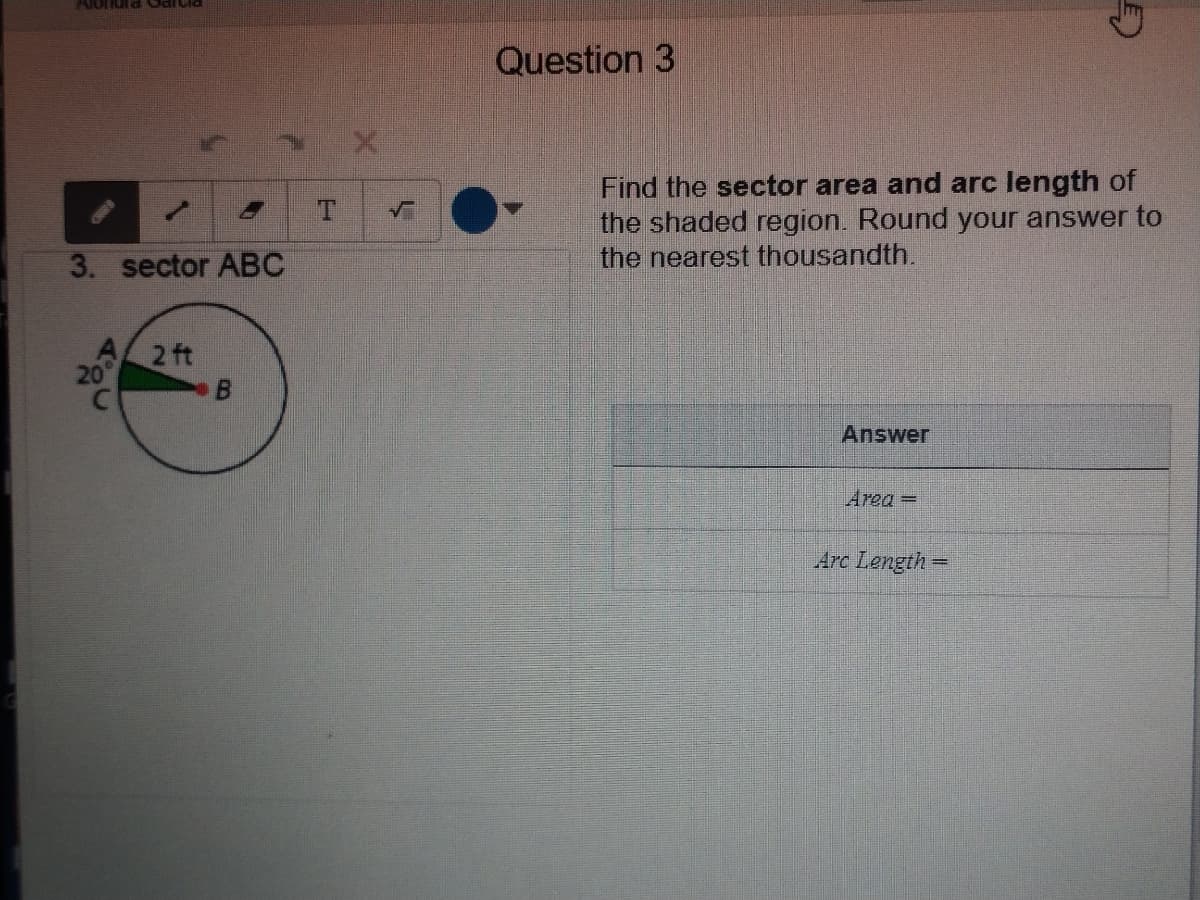 Alondra Gartia
Question 3
Find the sector area and arc length of
the shaded region. Round your answer to
the nearest thousandth.
3. sector ABC
2 ft
Answer
Area=
Arc Length =
2.
