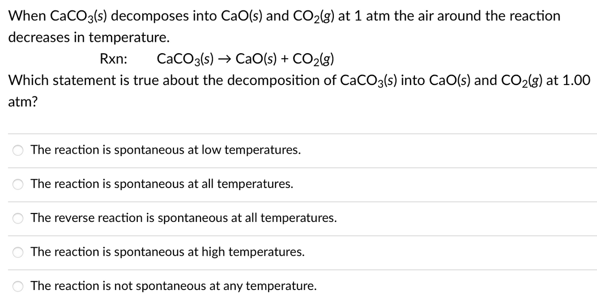 When CaCO3(s) decomposes into CaO(s) and CO2(g) at 1 atm the air around the reaction
decreases in temperature.
Rxn:
CaCO3(s) → CaO(s) + CO2(g)
Which statement is true about the decomposition of CaCO3(s) into CaO(s) and CO2(g) at 1.00
atm?
The reaction is spontaneous at low temperatures.
The reaction is spontaneous at all temperatures.
The reverse reaction is spontaneous at all temperatures.
The reaction is spontaneous at high temperatures.
The reaction is not spontaneous at any temperature.
