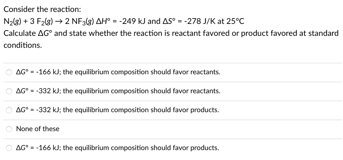 Consider the reaction:
N2(g) + 3 F2(g) –→ 2 NF3(g) AH° = -249 kJ and AS° = -278 J/K at 25°C
Calculate AG° and state whether the reaction is reactant favored or product favored at standard
conditions.
AG° = -166 kJ; the equilibrium composition should favor reactants.
AG° = -332 kJ; the equilibrium composition should favor reactants.
AG° =
-332 kJ; the equilibrium composition should favor products.
None of these
AG° = -166 kJ; the equilibrium composition should favor products.
