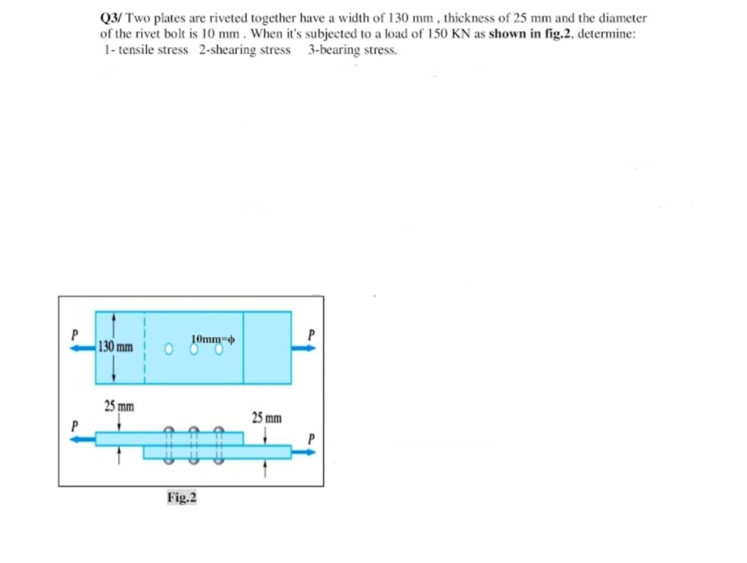 Q3/ Two plates are riveted together have a width of 130 mm , thickness of 25 mm and the diameter
of the rivet bolt is 10 mm. When it's subjected to a load of 150 KN as shown in fig.2, determine:
1- tensile stress 2-shearing stress 3-bearing stress.
10mm=
130 mm
25 mm
25 mm
Fig.2
