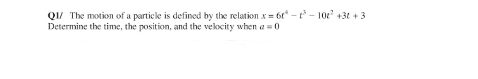 Q1/ The motion of a particle is defined by the relation x = 6t* -t - 10t +3t + 3
Determine the time, the position, and the velocity when a = 0
