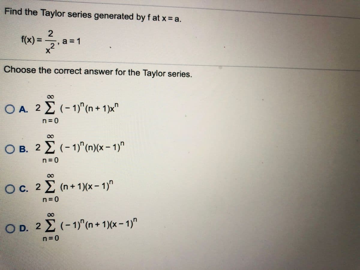 Find the Taylor series generated by f at x a.
f(x) =
-, а %3D1
a =
Choose the correct answer for the Taylor series.
8.
O A. 2 E (-1)"(n + 1)x"
%3D
n= 0
8.
O B. 2 E (-1)"(n)(x – 1)"
n= 0
00
Oc. 2 2 (n+ 1)(x– 1)"
n= 0
O D. 2 E (-1)^(n + 1)(x - 1)"
(- 1)"(n+ 1)(x- 1)"
n= 0
