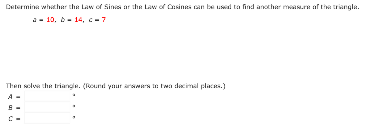 Determine whether the Law of Sines or the Law of Cosines can be used to find another measure of the triangle.
a =
а %3 10, b %3D 14, с %3D 7
Then solve the triangle. (Round your answers to two decimal places.)
A =
В 3
C =
