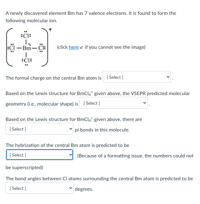 A newly discovered element Bm has 7 valence electrons. It is found to form the
following molecular ion.
:CI:
-Bm-Cl:
(click here e if you cannot see the image)
:Cl:
The formal charge on the central Bm atom is ( Select ]
Based on the Lewis structure for BmCl4* given above, the VSEPR predicted molecular
geometry (i.e., molecular shape) is [ Select ]
Based on the Lewis structure for BmCl4* given above, there are
[ Select ]
pi bonds in this molecule.
The hybrization of the central Bm atom is predicted to be
[ Select]
. (Because of a formatting issue, the numbers could not
be superscripted)
The bond angles between Cl atoms surrounding the central Bm atom is predicted to be
[ Select ]
degrees.
