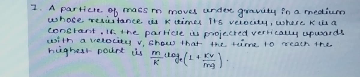 1. A partice of massm moves undex gravúty în a medium
whose reiitance u K timel its velocity, where Kuis a
constant.IG the par Hice iu projected vertically vpwards
with a velocity v, show that the tume to
hughest pount is m
reach the
mg
