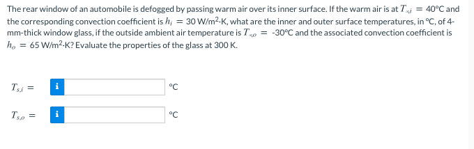 The rear window of an automobile is defogged by passing warm air over its inner surface. If the warm air is at Ti = 40°C and
the corresponding convection coefficient is h; = 30 W/m2-K, what are the inner and outer surface temperatures, in °C, of 4-
mm-thick window glass, if the outside ambient air temperature is T40 = -30°C and the associated convection coefficient is
ho = 65 W/m2-K? Evaluate the properties of the glass at 300 K.
Tsi =
°C
Tso =
i
°C
