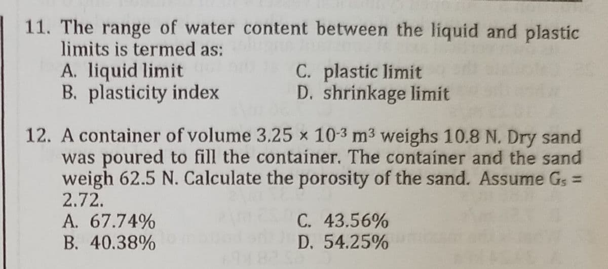 11. The range of water content between the liquid and plastic
limits is termed as:
A. liquid limit
B. plasticity index
C. plastic limit
D. shrinkage limit
12. A container of volume 3.25 x 10-3 m³ weighs 10.8 N. Dry sand
was poured to fill the container. The container and the sand
weigh 62.5 N. Calculate the porosity of the sand. Assume Gs =
2.72.
A. 67.74%
C. 43.56%
B. 40.38% 0 mod
D. 54.25%