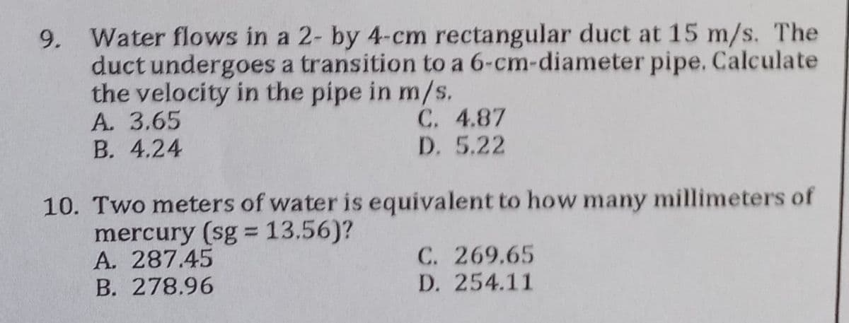 9.
Water flows in a 2- by 4-cm rectangular duct at 15 m/s. The
duct undergoes a transition to a 6-cm-diameter pipe. Calculate
the velocity in the pipe in m/s.
A. 3.65
C. 4.87
D. 5.22
B. 4.24
10. Two meters of water is equivalent to how many millimeters of
mercury (sg = 13.56)?
A. 287.45
C. 269.65
B. 278.96
D. 254.11