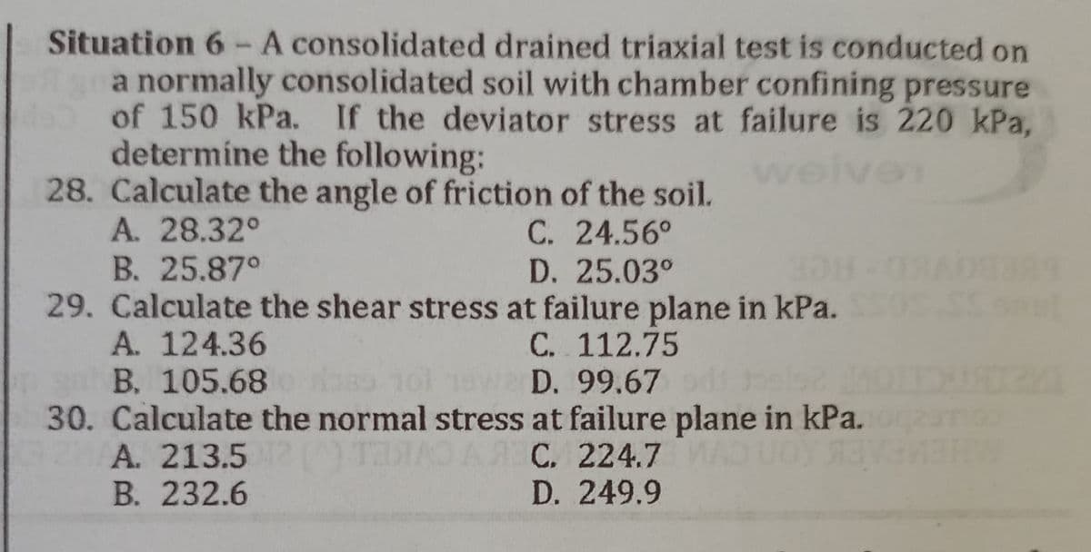Situation 6 - A consolidated drained triaxial test is conducted on
a normally consolidated soil with chamber confining pressure
of 150 kPa. If the deviator stress at failure is 220 kPa,
determine the following:
w
28. Calculate the angle of friction of the soil.
A. 28.32°
C. 24.56°
B. 25.87°
D. 25.03°
29. Calculate the shear stress at failure plane in kPa.
C..112.75
A. 124.36
B. 105.68
s 101 19w D. 99.67 od Jels2 011USZA
30. Calculate the normal stress at failure plane in kPa.
A. 213.512 ( TRA
ТАЯАО А Я С. 224.7 ИАО Uбу язуаивни
B. 232.6
D. 249.9